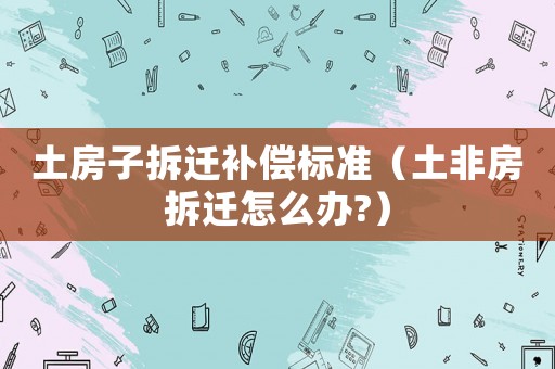 土房子拆遷補(bǔ)償標(biāo)準(zhǔn)（土非房拆遷怎么辦?）
