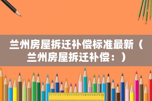 蘭州房屋拆遷補(bǔ)償標(biāo)準(zhǔn)最新（蘭州房屋拆遷補(bǔ)償：）