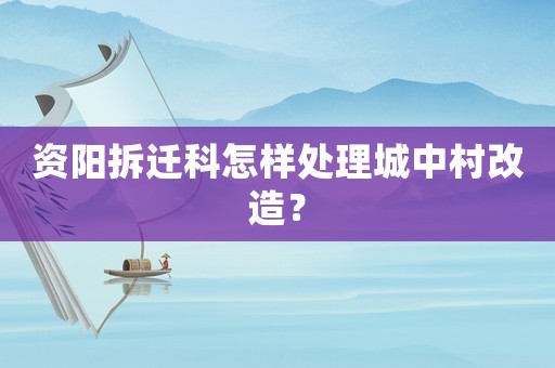 資陽拆遷科怎樣處理城中村改造？