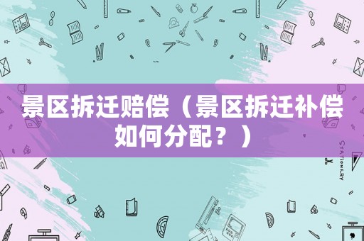 景區(qū)拆遷賠償（景區(qū)拆遷補(bǔ)償如何分配？）