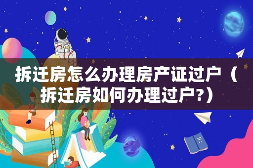 拆遷房怎么辦理房產(chǎn)證過戶（拆遷房如何辦理過戶?）