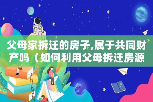 父母家拆遷的房子,屬于共同財產(chǎn)嗎（如何利用父母拆遷房源？）