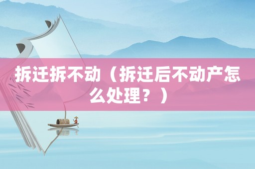 拆遷拆不動（拆遷后不動產(chǎn)怎么處理？）
