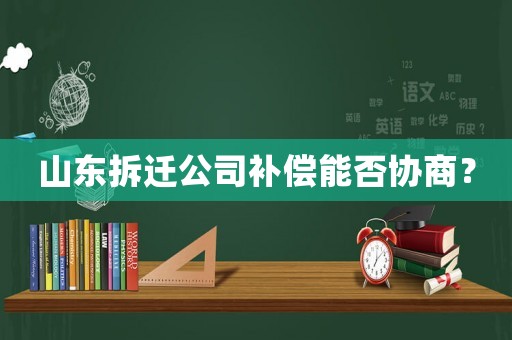 山東拆遷公司補(bǔ)償能否協(xié)商？
