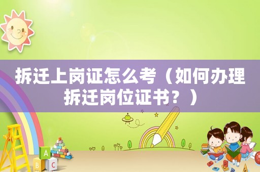 拆遷上崗證怎么考（如何辦理拆遷崗位證書？）