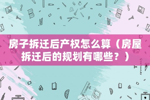 房子拆遷后產權怎么算（房屋拆遷后的規(guī)劃有哪些？）