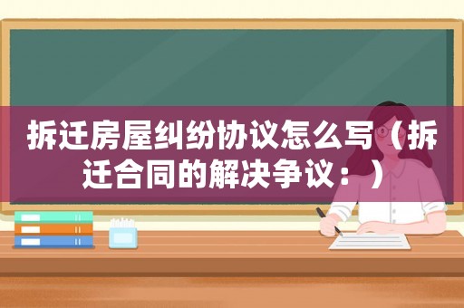 拆遷房屋糾紛協(xié)議怎么寫（拆遷合同的解決爭議：）