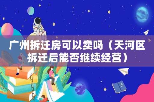 廣州拆遷房可以賣嗎（天河區(qū)拆遷后能否繼續(xù)經(jīng)營）