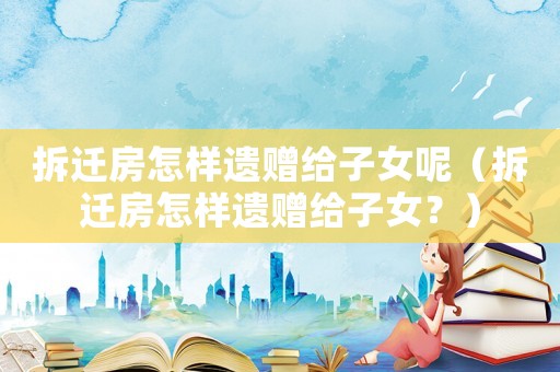 拆遷房怎樣遺贈給子女呢（拆遷房怎樣遺贈給子女？）