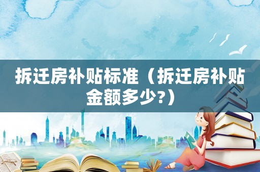 拆遷房補(bǔ)貼標(biāo)準(zhǔn)（拆遷房補(bǔ)貼金額多少?）