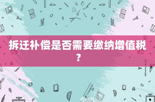 拆遷補(bǔ)償是否需要繳納增值稅？