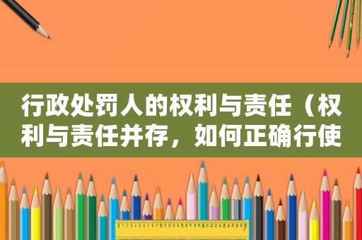行政處罰人的權(quán)利與責(zé)任（權(quán)利與責(zé)任并存，如何正確行使才能避免風(fēng)險(xiǎn)）