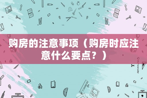 購房的注意事項（購房時應注意什么要點？）
