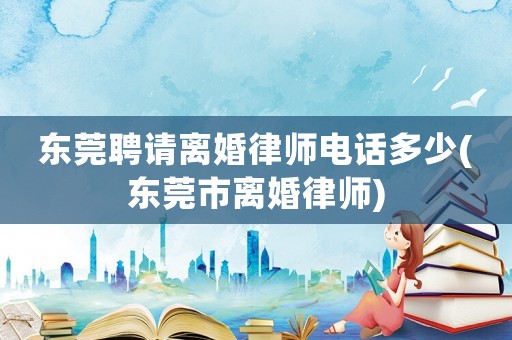 東莞聘請離婚律師電話多少(東莞市離婚律師)
