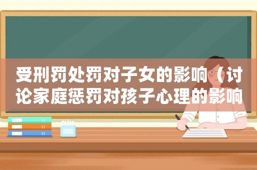 受刑罰處罰對(duì)子女的影響（討論家庭懲罰對(duì)孩子心理的影響）