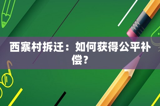 西寨村拆遷：如何獲得公平補(bǔ)償？