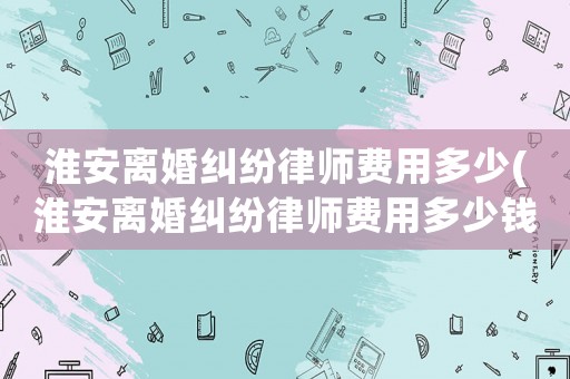 淮安離婚糾紛律師費(fèi)用多少(淮安離婚糾紛律師費(fèi)用多少錢)
