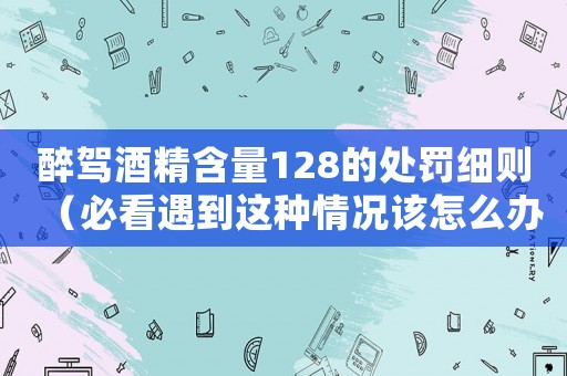 醉駕酒精含量128的處罰細(xì)則（必看遇到這種情況該怎么辦）