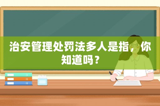 治安管理處罰法多人是指，你知道嗎？