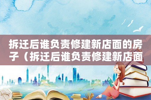 拆遷后誰負(fù)責(zé)修建新店面的房子（拆遷后誰負(fù)責(zé)修建新店面？）