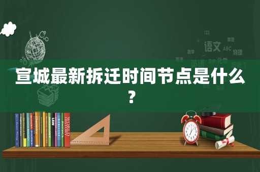 宣城最新拆遷時(shí)間節(jié)點(diǎn)是什么？