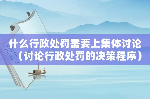 什么行政處罰需要上集體討論（討論行政處罰的決策程序）