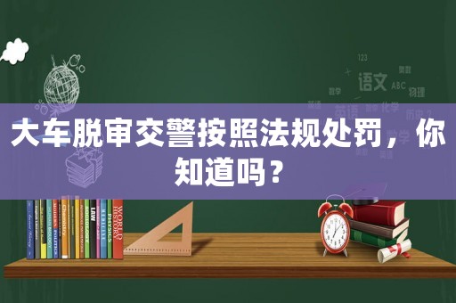大車脫審交警按照法規(guī)處罰，你知道嗎？