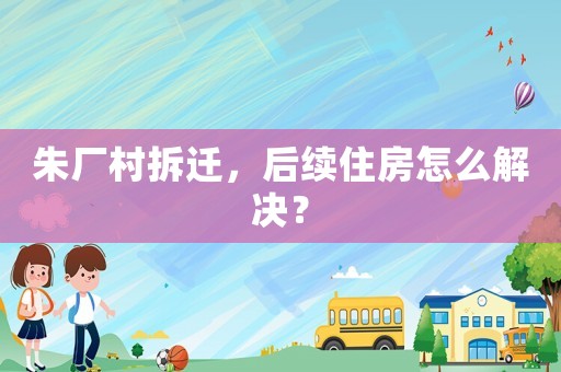 朱廠村拆遷，后續(xù)住房怎么解決？