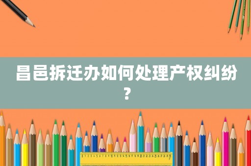 昌邑拆遷辦如何處理產(chǎn)權糾紛？