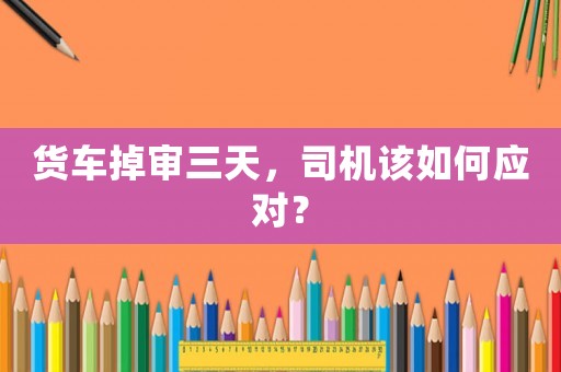 貨車掉審三天，司機該如何應對？