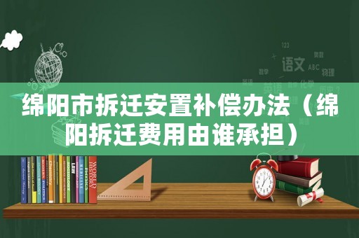 綿陽市拆遷安置補償辦法（綿陽拆遷費用由誰承擔）