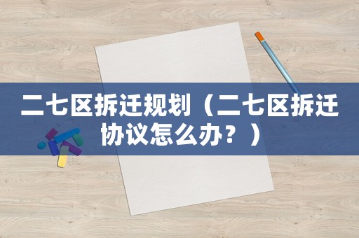 二七區(qū)拆遷規(guī)劃（二七區(qū)拆遷協(xié)議怎么辦？）