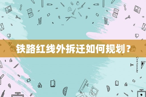 鐵路紅線外拆遷如何規(guī)劃？