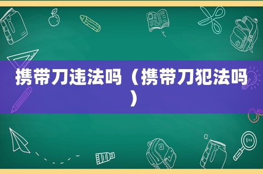 攜帶刀違法嗎（攜帶刀犯法嗎）