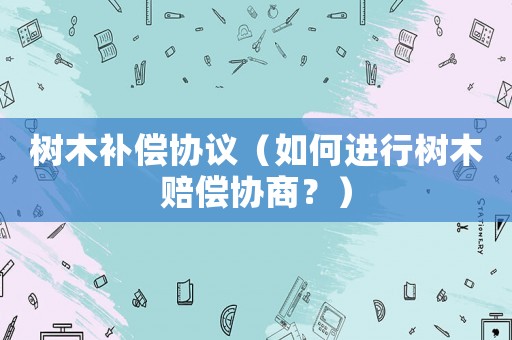 樹木補(bǔ)償協(xié)議（如何進(jìn)行樹木賠償協(xié)商？）