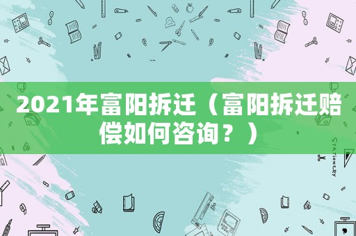 2021年富陽(yáng)拆遷（富陽(yáng)拆遷賠償如何咨詢？）