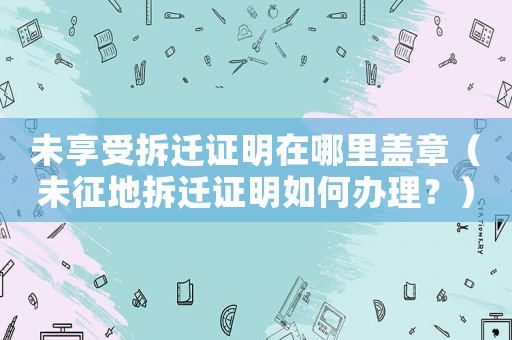 未享受拆遷證明在哪里蓋章（未征地拆遷證明如何辦理？）