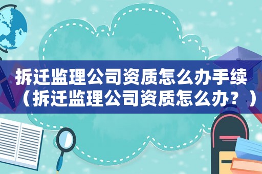 拆遷監(jiān)理公司資質(zhì)怎么辦手續(xù)（拆遷監(jiān)理公司資質(zhì)怎么辦？）