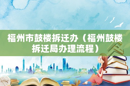 福州市鼓樓拆遷辦（福州鼓樓拆遷局辦理流程）