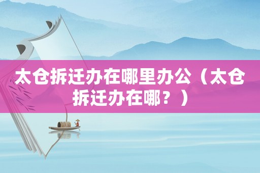太倉(cāng)拆遷辦在哪里辦公（太倉(cāng)拆遷辦在哪？）