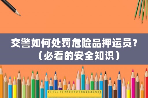 交警如何處罰危險品押運員？（必看的安全知識）