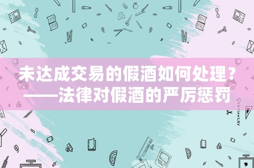 未達成交易的假酒如何處理？——法律對假酒的嚴厲懲罰