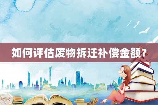 如何評(píng)估廢物拆遷補(bǔ)償金額？