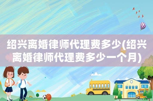 紹興離婚律師代理費多少(紹興離婚律師代理費多少一個月)