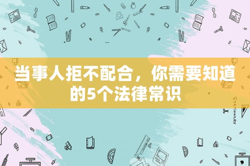 當(dāng)事人拒不配合，你需要知道的5個法律常識