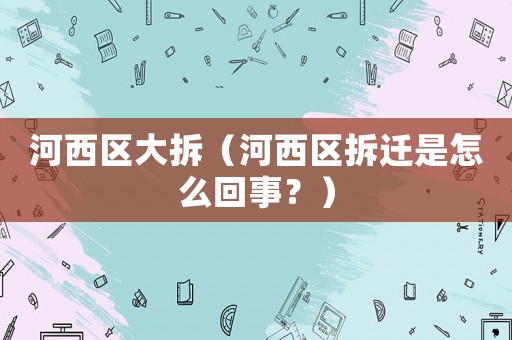 河西區(qū)大拆（河西區(qū)拆遷是怎么回事？）