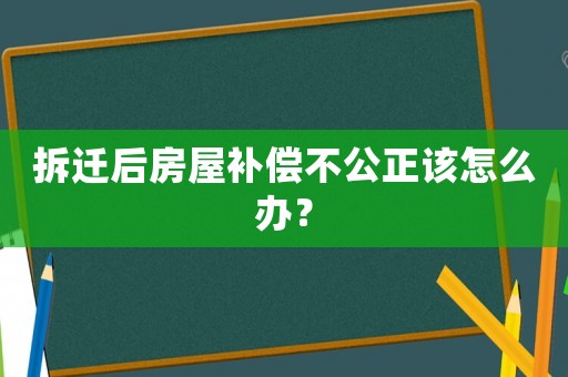 拆遷后房屋補(bǔ)償不公正該怎么辦？