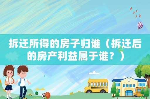 拆遷所得的房子歸誰（拆遷后的房產(chǎn)利益屬于誰？）