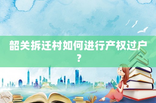 韶關(guān)拆遷村如何進行產(chǎn)權(quán)過戶？