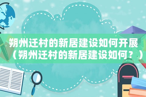 朔州遷村的新居建設(shè)如何開展（朔州遷村的新居建設(shè)如何？）